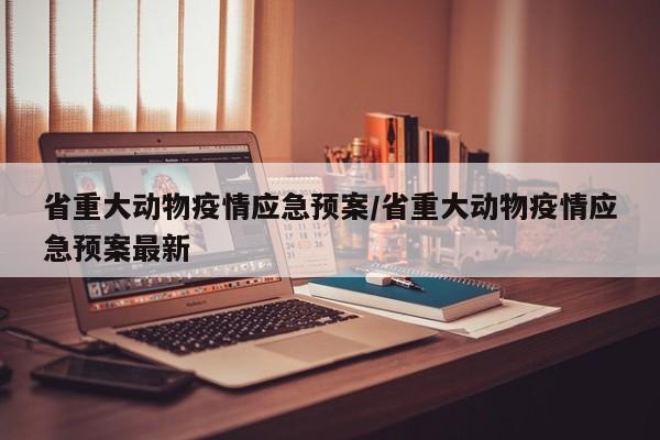 省重大动物疫情应急预案/省重大动物疫情应急预案最新