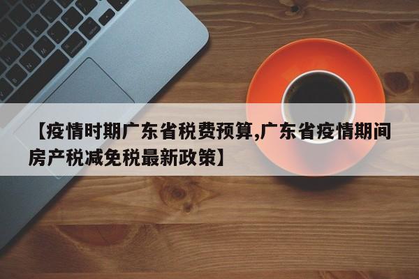 【疫情时期广东省税费预算,广东省疫情期间房产税减免税最新政策】