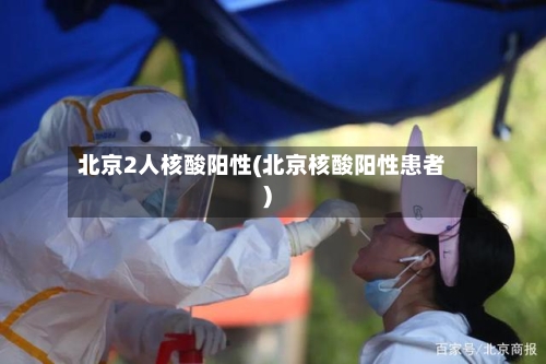 北京2人核酸阳性(北京核酸阳性患者)-第1张图片
