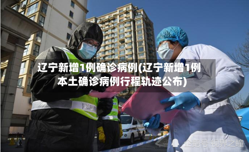 辽宁新增1例确诊病例(辽宁新增1例本土确诊病例行程轨迹公布)-第2张图片