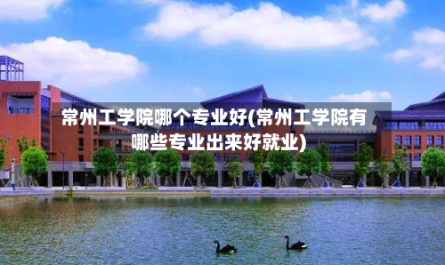 常州工学院哪个专业好(常州工学院有哪些专业出来好就业)-第1张图片