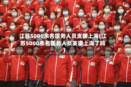 江苏5000余名医务人员支援上海(江苏5000余名医务人员支援上海了吗)-第3张图片