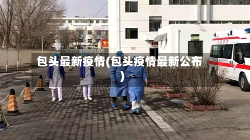 包头最新疫情(包头疫情最新公布)-第1张图片