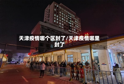天津疫情哪个区封了/天津疫情哪里封了-第2张图片