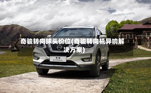 奇骏转向球头价位(奇骏转向机异响解决方案)-第2张图片