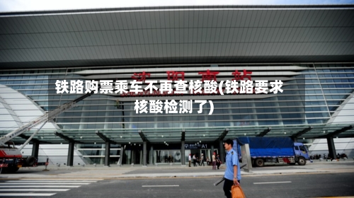 铁路购票乘车不再查核酸(铁路要求核酸检测了)-第3张图片