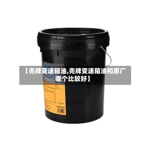 【壳牌变速箱油,壳牌变速箱油和原厂哪个比较好】-第3张图片