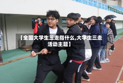 【全国大学生三走指什么,大学生三走活动主题】-第3张图片