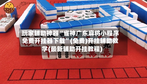 玩家辅助神器“雀神广东麻将小程序免费开挂器下载”(免费)开挂辅助教学(最新辅助开挂教程)-第3张图片