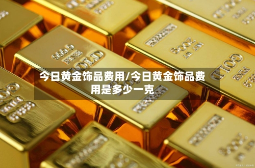 今日黄金饰品费用/今日黄金饰品费用是多少一克-第1张图片