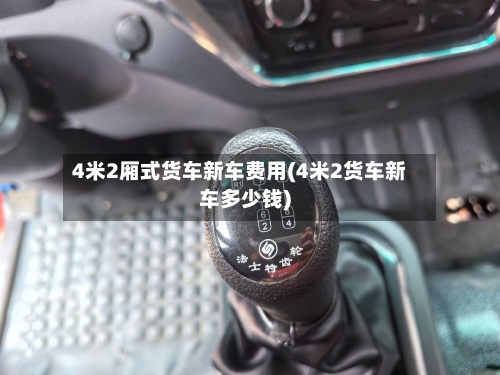 4米2厢式货车新车费用(4米2货车新车多少钱)-第1张图片