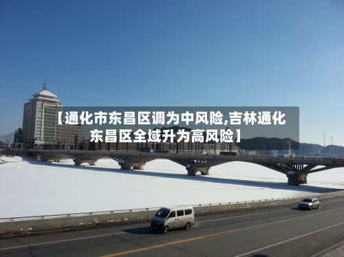 【通化市东昌区调为中风险,吉林通化东昌区全域升为高风险】-第1张图片