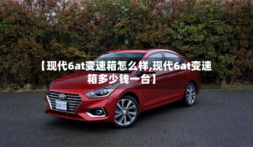【现代6at变速箱怎么样,现代6at变速箱多少钱一台】-第1张图片