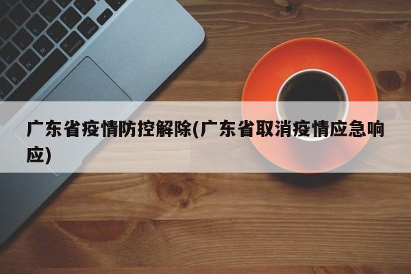 广东省疫情防控解除(广东省取消疫情应急响应)