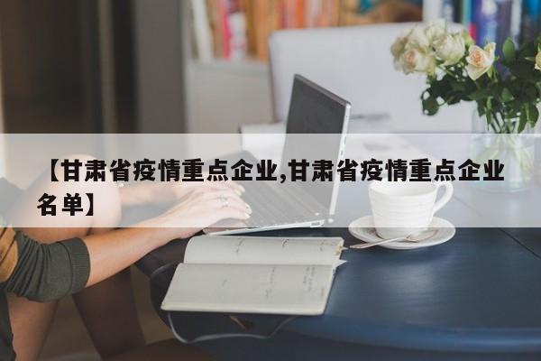 【甘肃省疫情重点企业,甘肃省疫情重点企业名单】