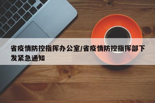 省疫情防控指挥办公室/省疫情防控指挥部下发紧急通知