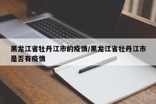 黑龙江省牡丹江市的疫情/黑龙江省牡丹江市是否有疫情