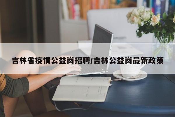 吉林省疫情公益岗招聘/吉林公益岗最新政策