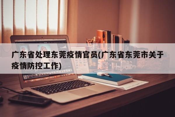 广东省处理东莞疫情官员(广东省东莞市关于疫情防控工作)