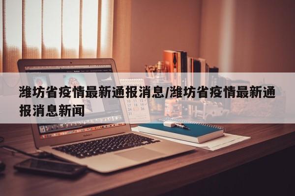 潍坊省疫情最新通报消息/潍坊省疫情最新通报消息新闻