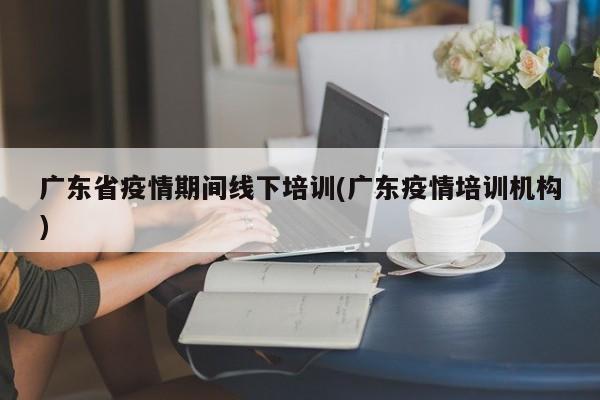 广东省疫情期间线下培训(广东疫情培训机构)