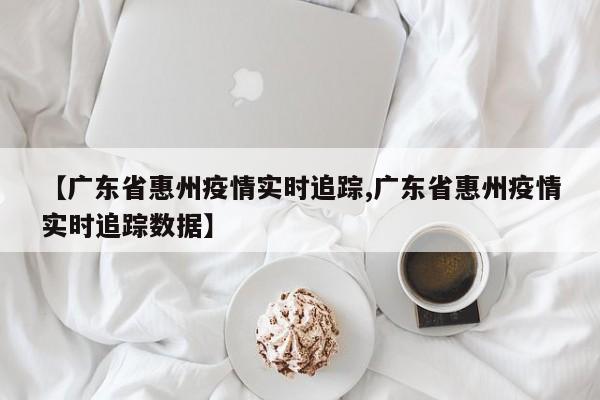 【广东省惠州疫情实时追踪,广东省惠州疫情实时追踪数据】