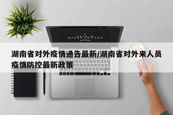 湖南省对外疫情通告最新/湖南省对外来人员疫情防控最新政策