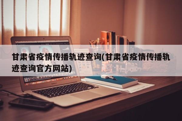 甘肃省疫情传播轨迹查询(甘肃省疫情传播轨迹查询官方网站)