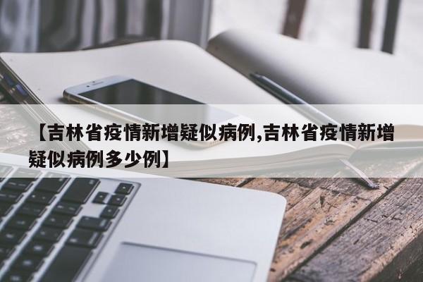 【吉林省疫情新增疑似病例,吉林省疫情新增疑似病例多少例】
