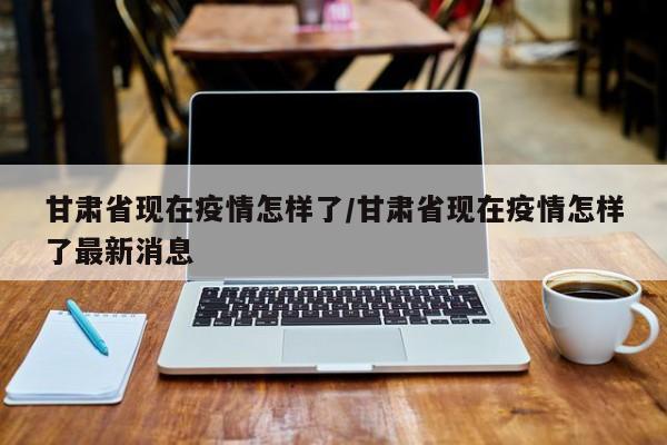 甘肃省现在疫情怎样了/甘肃省现在疫情怎样了最新消息