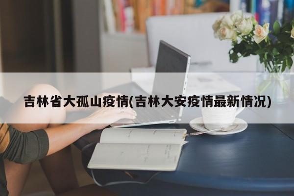 吉林省大孤山疫情(吉林大安疫情最新情况)