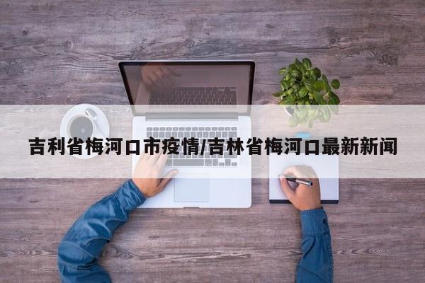 吉利省梅河口市疫情/吉林省梅河口最新新闻