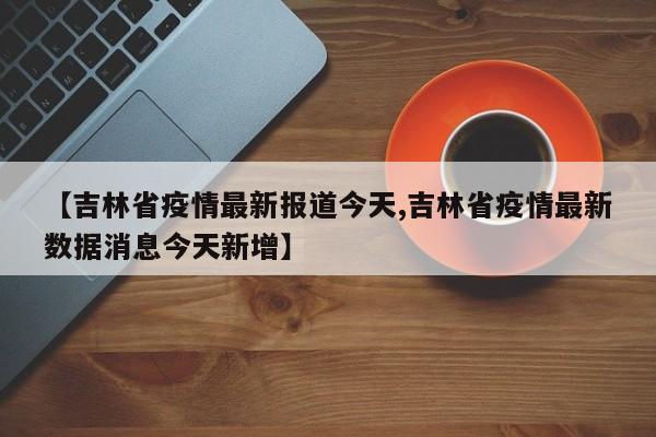 【吉林省疫情最新报道今天,吉林省疫情最新数据消息今天新增】