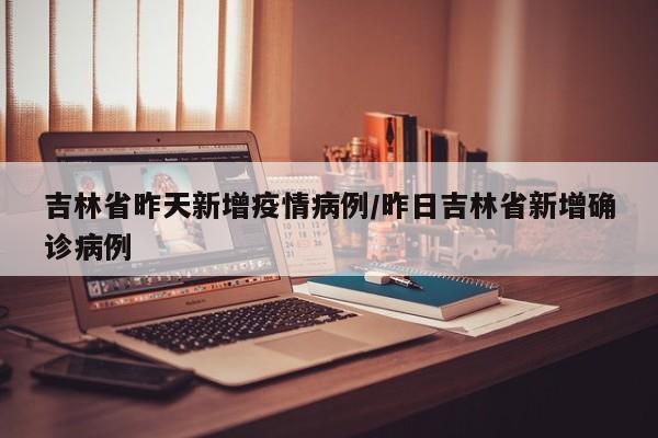 吉林省昨天新增疫情病例/昨日吉林省新增确诊病例