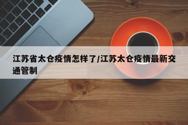 江苏省太仓疫情怎样了/江苏太仓疫情最新交通管制