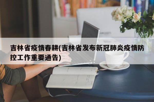 吉林省疫情春耕(吉林省发布新冠肺炎疫情防控工作重要通告)
