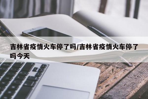 吉林省疫情火车停了吗/吉林省疫情火车停了吗今天