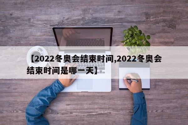 【2022冬奥会结束时间,2022冬奥会结束时间是哪一天】