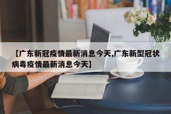 【广东新冠疫情最新消息今天,广东新型冠状病毒疫情最新消息今天】