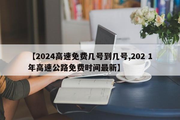 【2024高速免费几号到几号,202 1年高速公路免费时间最新】