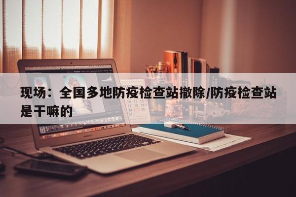 现场：全国多地防疫检查站撤除/防疫检查站是干嘛的