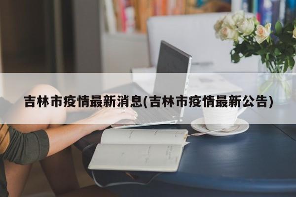 吉林市疫情最新消息(吉林市疫情最新公告)