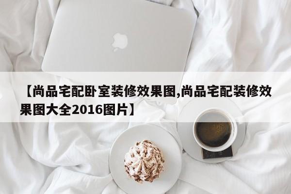 【尚品宅配卧室装修效果图,尚品宅配装修效果图大全2016图片】
