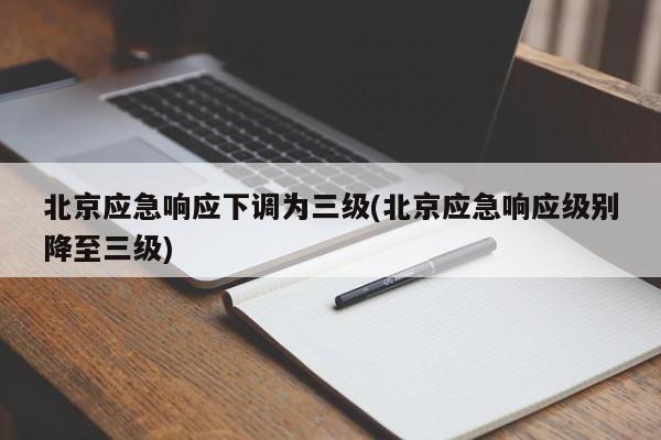 北京应急响应下调为三级(北京应急响应级别降至三级)