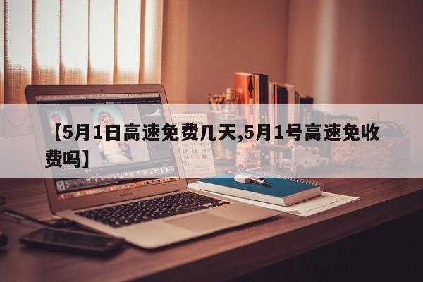 【5月1日高速免费几天,5月1号高速免收费吗】