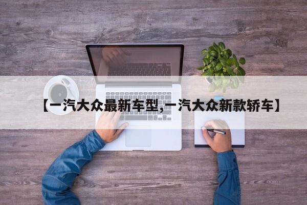 【一汽大众最新车型,一汽大众新款轿车】
