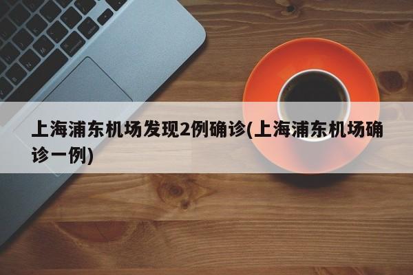 上海浦东机场发现2例确诊(上海浦东机场确诊一例)