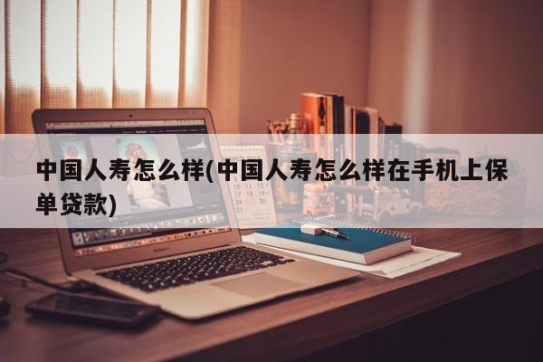中国人寿怎么样(中国人寿怎么样在手机上保单贷款)