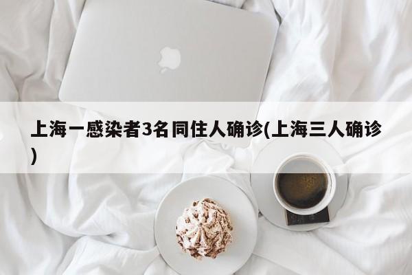 上海一感染者3名同住人确诊(上海三人确诊)