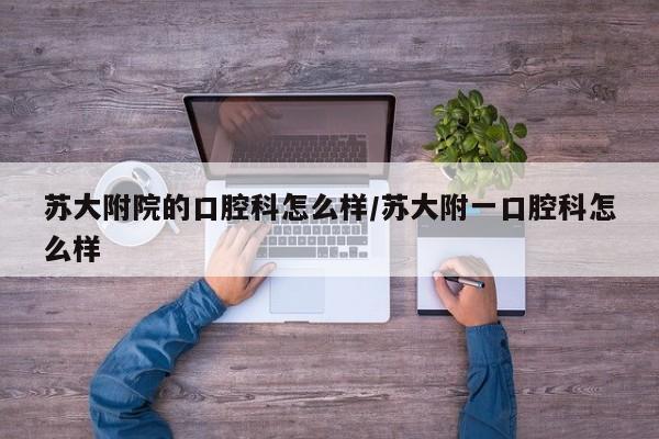 苏大附院的口腔科怎么样/苏大附一口腔科怎么样